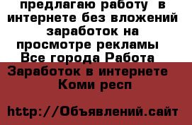 предлагаю работу  в интернете без вложений,заработок на просмотре рекламы - Все города Работа » Заработок в интернете   . Коми респ.